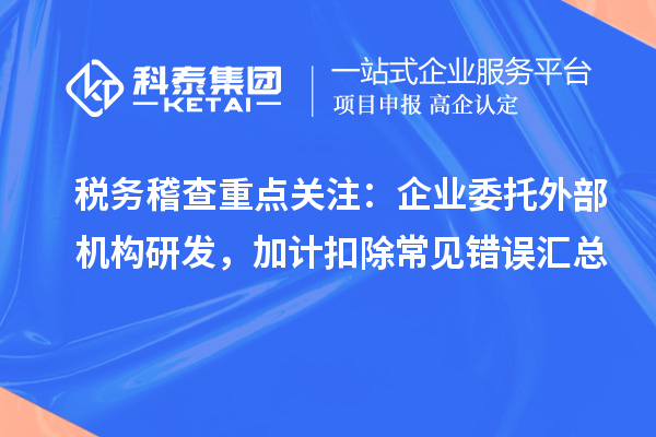 税务稽查重点关注：企业委托外部机构研发，加计扣除常见错误汇总