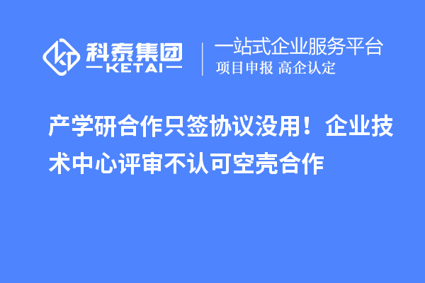 产学研合作只签协议没用！企业技术中心评审不认可空壳合作