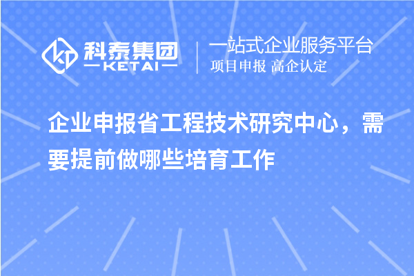 企业申报省工程技术研究中心，需要提前做哪些培育工作