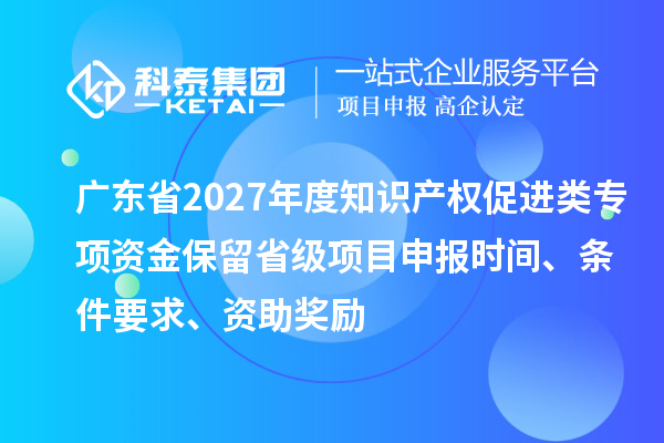 广东省2027年度知识产权促进类专项资金保留省级项目申报时间、条件要求、资助奖励