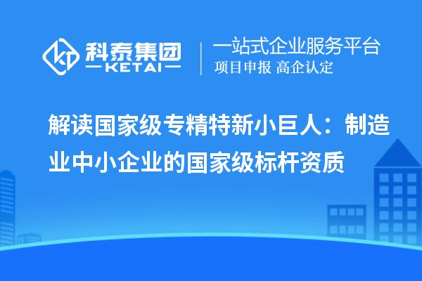解读国家级专精特新小巨人：制造业中小企业的国家级标杆资质