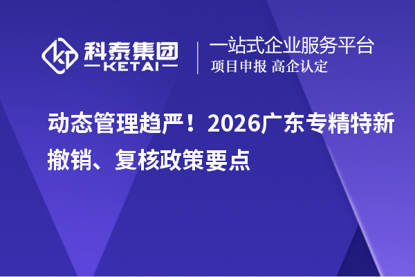 动态管理趋严！2026广东专精特新撤销、复核政策要点