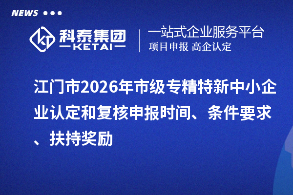 江门市2026年市级专精特新中小企业认定和复核申报时间、条件要求、扶持奖励