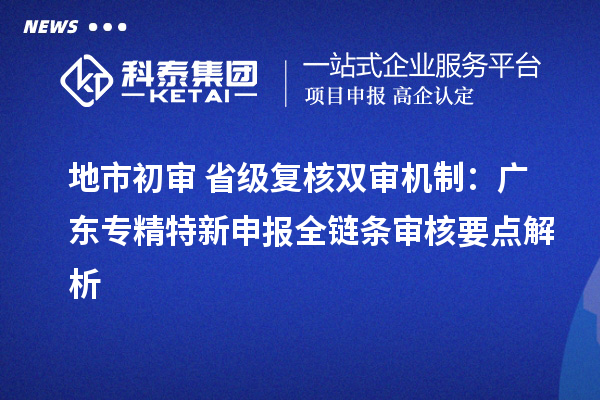 地市初审 + 省级复核双审机制：广东专精特新申报全链条审核要点解析