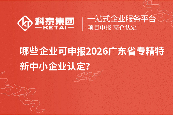 哪些企业可申报 2026 广东省专精特新中小企业认定？