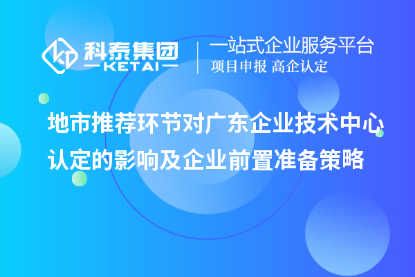 地市推荐环节对广东企业技术中心认定的影响及企业前置准备策略