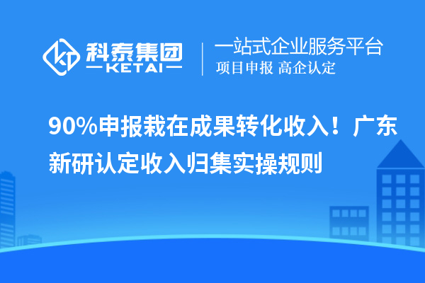 90% 申报栽在成果转化收入！广东新研认定收入归集实操规则