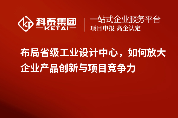 布局省级工业设计中心，如何放大企业产品创新与项目竞争力