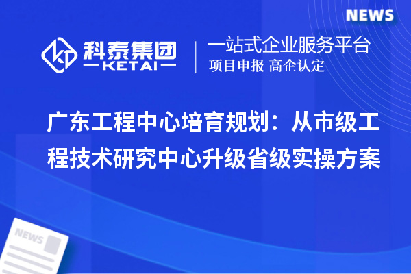 广东工程中心培育规划：从市级工程技术研究中心升级省级实操方案