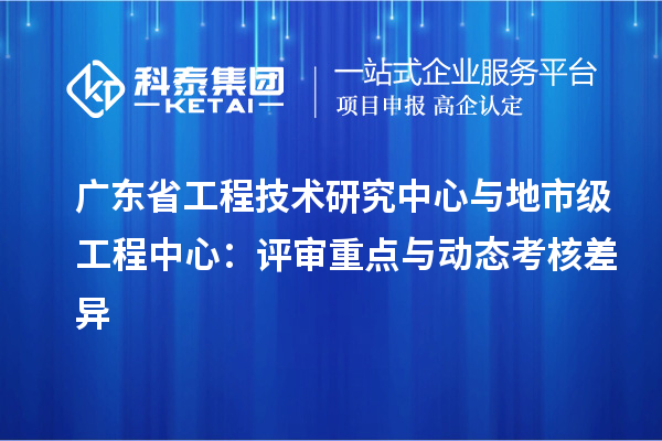 广东省工程技术研究中心与地市级工程中心：评审重点与动态考核差异