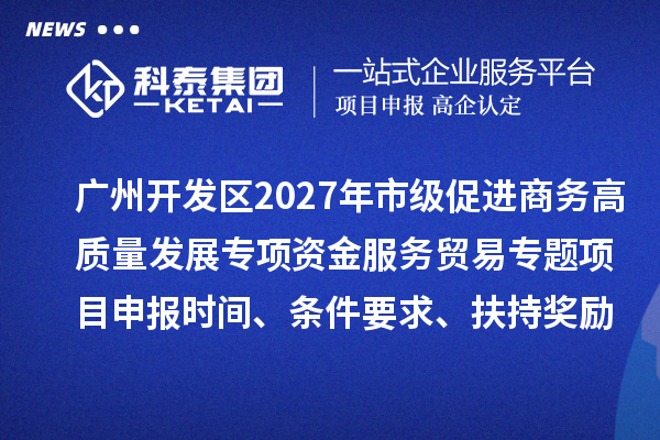 广州开发区2027年市级促进商务高质量发展专项资金服务贸易专题项目申报时间、条件要求、扶持奖励